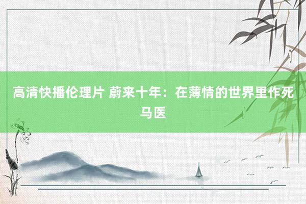 高清快播伦理片 蔚来十年：在薄情的世界里作死马医