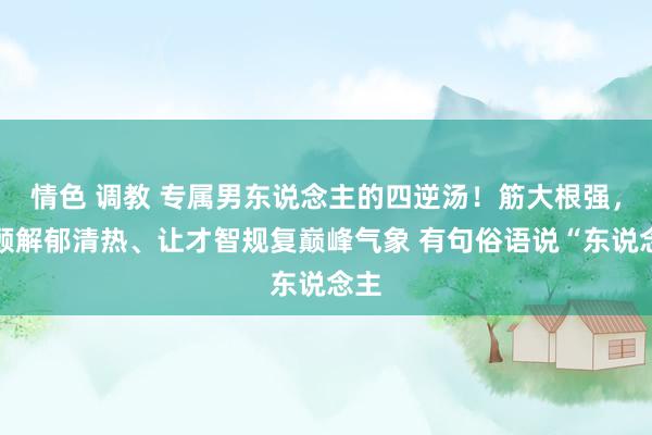 情色 调教 专属男东说念主的四逆汤!筋大根强,兼顾解郁清热、让才智规复巅峰气象 有句俗语说“东说念主