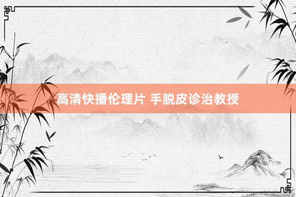 高清快播伦理片 手脱皮诊治教授