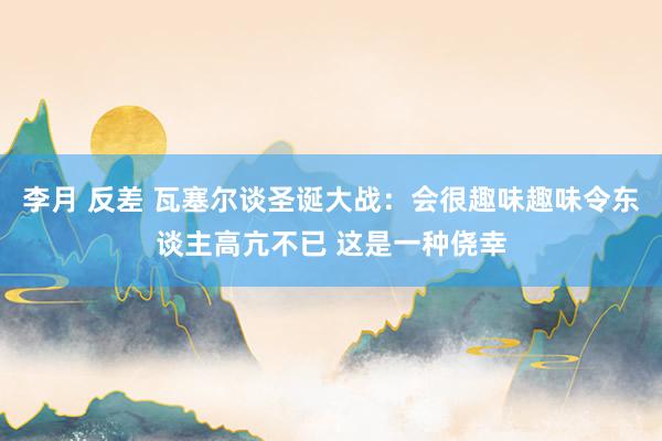 李月 反差 瓦塞尔谈圣诞大战：会很趣味趣味令东谈主高亢不已 这是一种侥幸