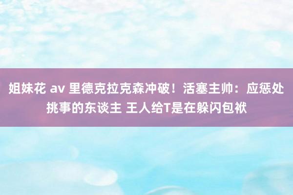 姐妹花 av 里德克拉克森冲破！活塞主帅：应惩处挑事的东谈主 王人给T是在躲闪包袱