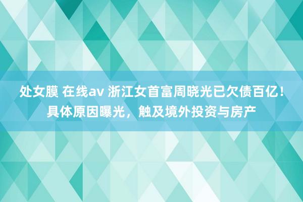 处女膜 在线av 浙江女首富周晓光已欠债百亿！具体原因曝光，触及境外投资与房产