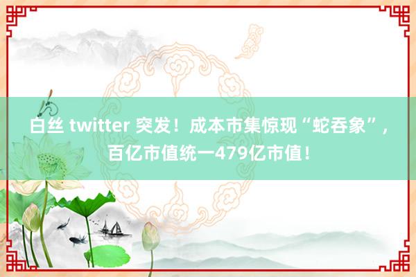白丝 twitter 突发！成本市集惊现“蛇吞象”，百亿市值统一479亿市值！