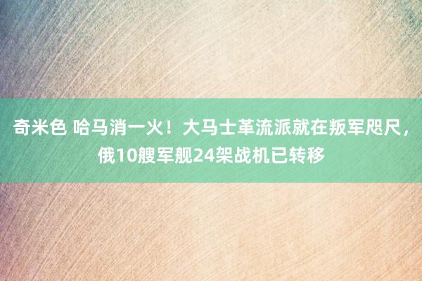 奇米色 哈马消一火！大马士革流派就在叛军咫尺，俄10艘军舰24架战机已转移