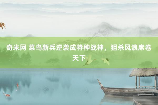 奇米网 菜鸟新兵逆袭成特种战神，狙杀风浪席卷天下