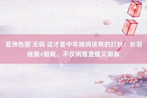 亚洲色图 无码 这才是中年姆妈该有的打扮：长羽绒服+短靴，不仅闲雅显瘦又御寒