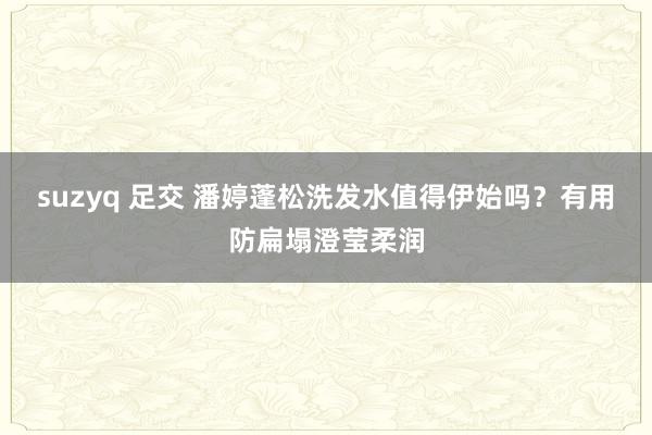 suzyq 足交 潘婷蓬松洗发水值得伊始吗？有用防扁塌澄莹柔润