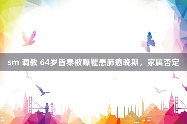 sm 调教 64岁皆秦被曝罹患肺癌晚期，家属否定