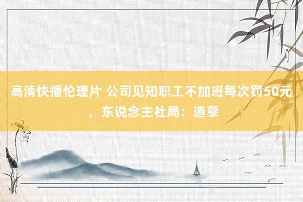 高清快播伦理片 公司见知职工不加班每次罚50元 ，东说念主社局：造孽