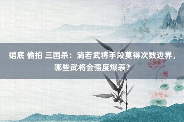 裙底 偷拍 三国杀：淌若武将手段莫得次数边界，哪些武将会强度爆表？