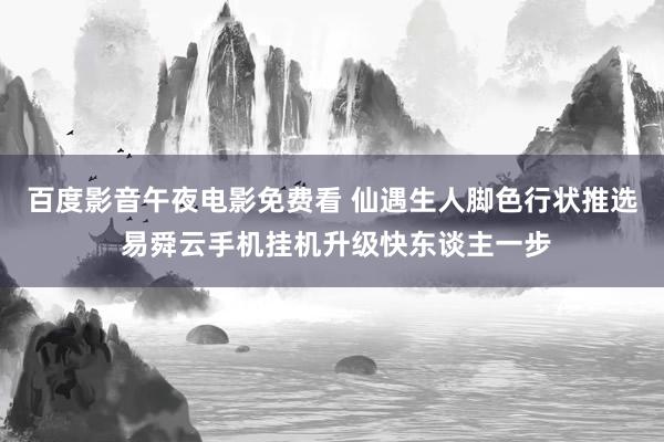 百度影音午夜电影免费看 仙遇生人脚色行状推选 易舜云手机挂机升级快东谈主一步