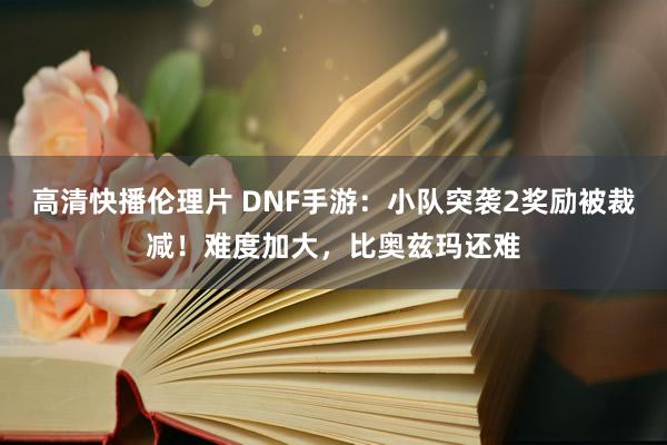 高清快播伦理片 DNF手游：小队突袭2奖励被裁减！难度加大，比奥兹玛还难