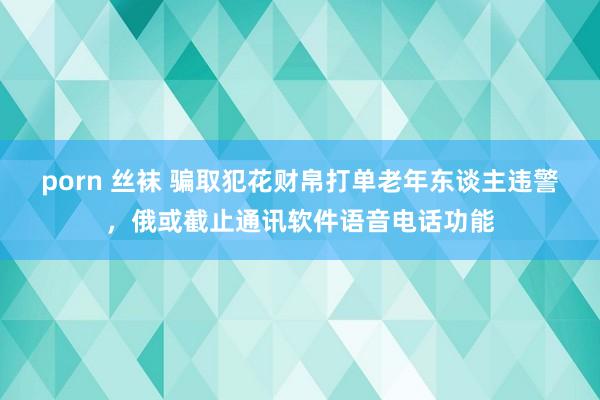 porn 丝袜 骗取犯花财帛打单老年东谈主违警，俄或截止通讯软件语音电话功能