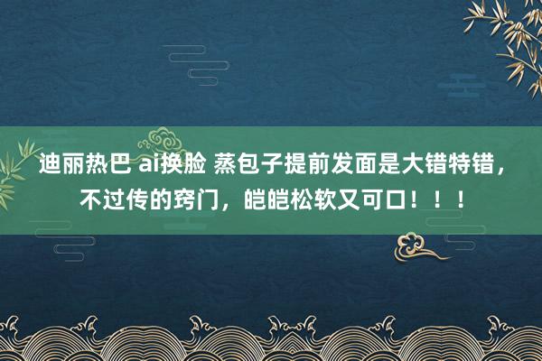迪丽热巴 ai换脸 蒸包子提前发面是大错特错，不过传的窍门，皑皑松软又可口！！！