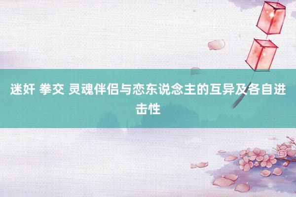 迷奸 拳交 灵魂伴侣与恋东说念主的互异及各自进击性