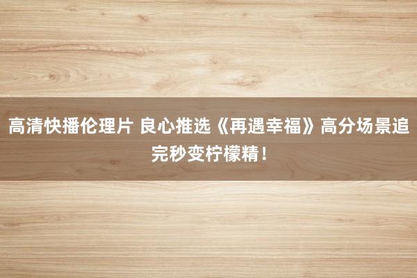 高清快播伦理片 良心推选《再遇幸福》高分场景追完秒变柠檬精！