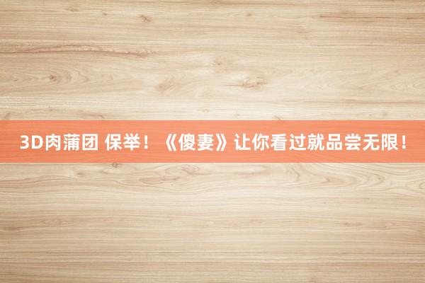 3D肉蒲团 保举！《傻妻》让你看过就品尝无限！
