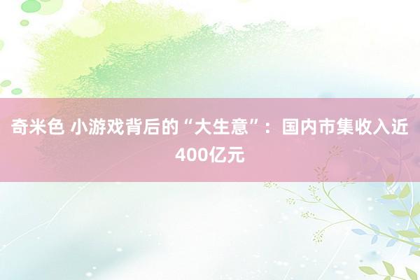 奇米色 小游戏背后的“大生意”：国内市集收入近400亿元