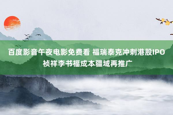 百度影音午夜电影免费看 福瑞泰克冲刺港股IPO 祯祥李书福成本疆域再推广