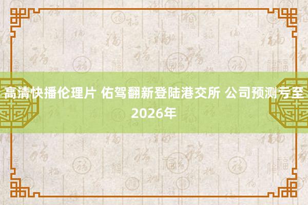 高清快播伦理片 佑驾翻新登陆港交所 公司预测亏至2026年