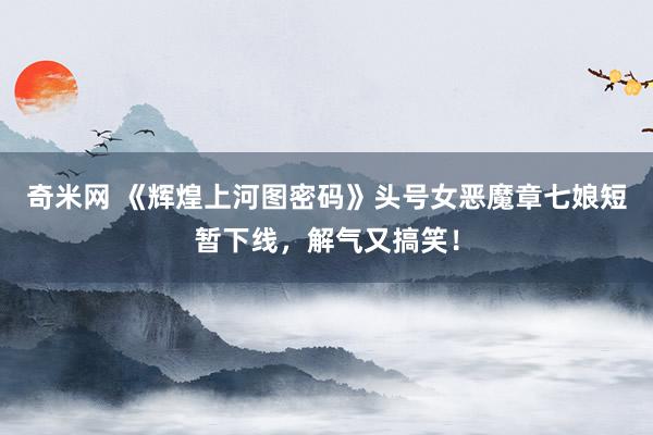 奇米网 《辉煌上河图密码》头号女恶魔章七娘短暂下线，解气又搞笑！