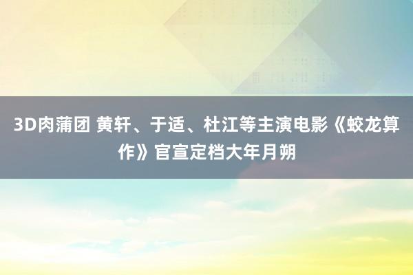 3D肉蒲团 黄轩、于适、杜江等主演电影《蛟龙算作》官宣定档大年月朔