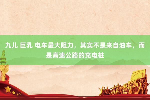 九儿 巨乳 电车最大阻力，其实不是来自油车，而是高速公路的充电桩