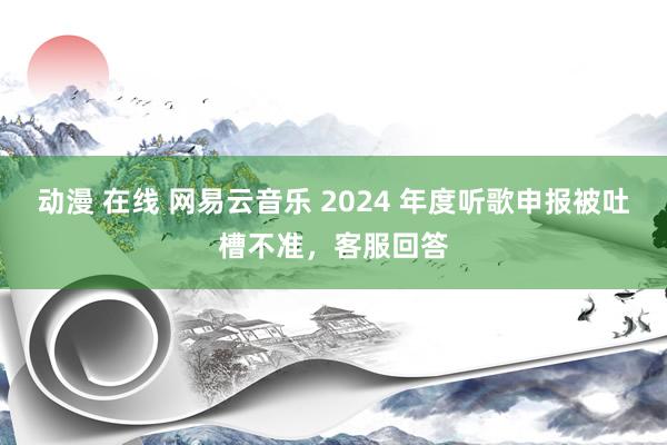动漫 在线 网易云音乐 2024 年度听歌申报被吐槽不准，客服回答