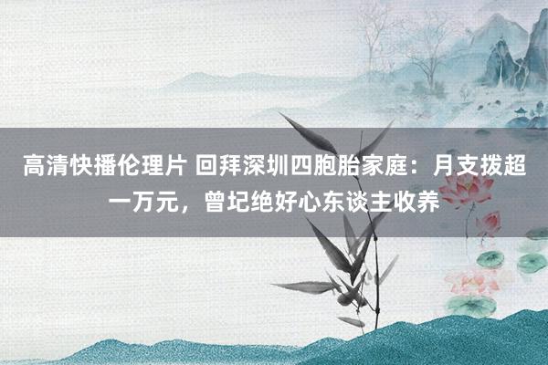 高清快播伦理片 回拜深圳四胞胎家庭：月支拨超一万元，曾圮绝好心东谈主收养