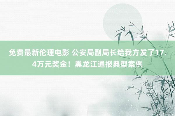免费最新伦理电影 公安局副局长给我方发了17.4万元奖金！黑龙江通报典型案例