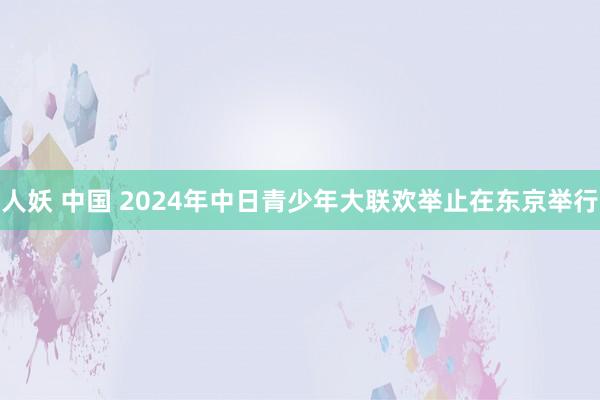 人妖 中国 2024年中日青少年大联欢举止在东京举行