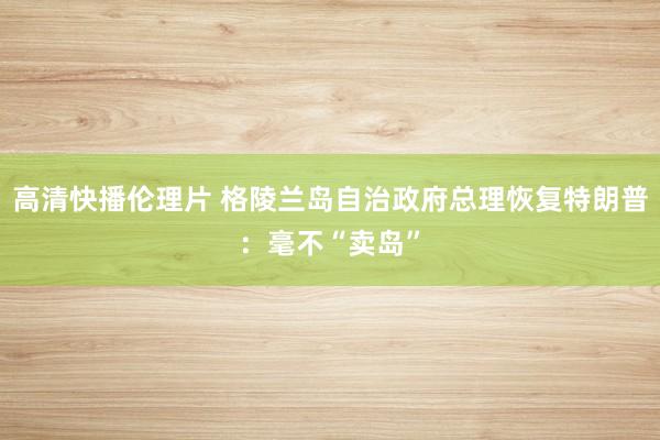 高清快播伦理片 格陵兰岛自治政府总理恢复特朗普：毫不“卖岛”