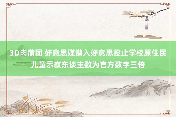 3D肉蒲团 好意思媒潜入好意思投止学校原住民儿童示寂东谈主数为官方数字三倍