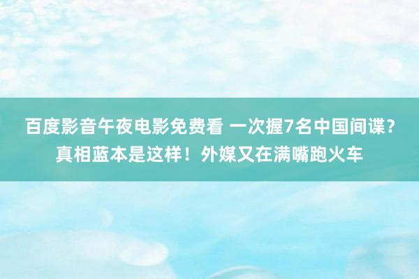百度影音午夜电影免费看 一次握7名中国间谍？真相蓝本是这样！外媒又在满嘴跑火车