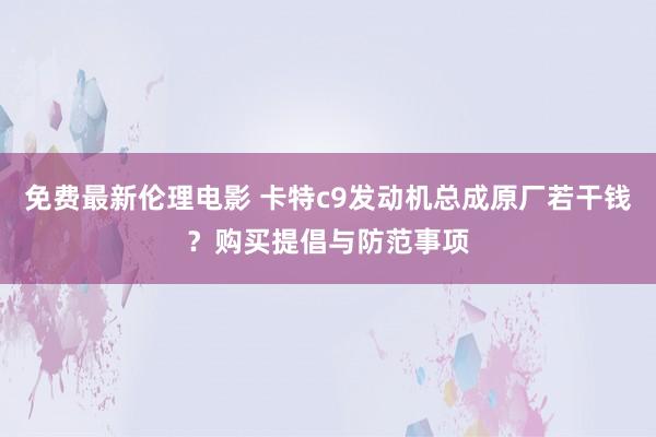 免费最新伦理电影 卡特c9发动机总成原厂若干钱？购买提倡与防范事项