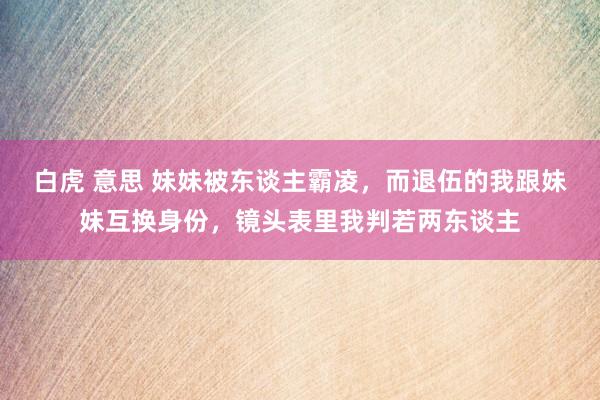 白虎 意思 妹妹被东谈主霸凌，而退伍的我跟妹妹互换身份，镜头表里我判若两东谈主