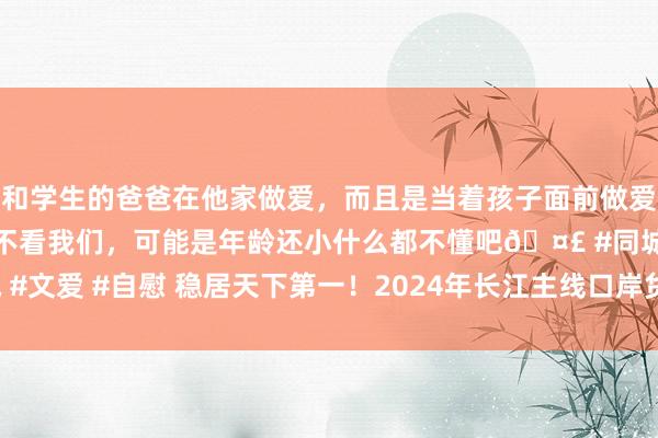 和学生的爸爸在他家做爱，而且是当着孩子面前做爱，太刺激了，孩子完全不看我们，可能是年龄还小什么都不懂吧🤣 #同城 #文爱 #自慰 稳居天下第一！2024年长江主线口岸货色隐约量瞻望超40亿吨