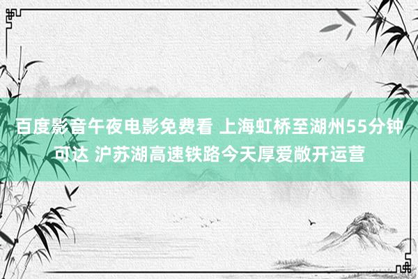 百度影音午夜电影免费看 上海虹桥至湖州55分钟可达 沪苏湖高速铁路今天厚爱敞开运营
