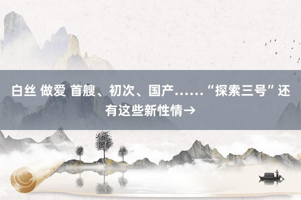 白丝 做爱 首艘、初次、国产……“探索三号”还有这些新性情→