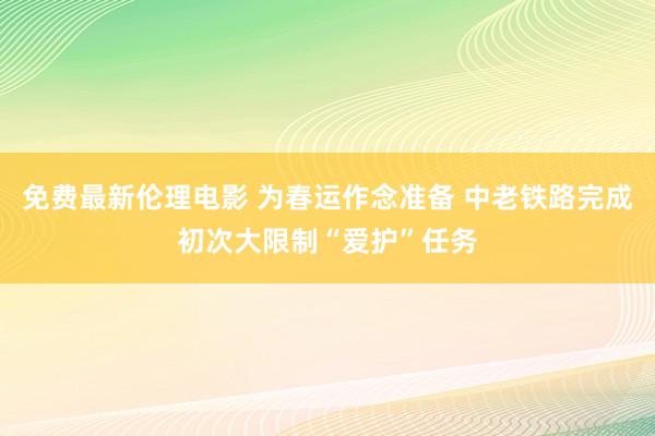 免费最新伦理电影 为春运作念准备 中老铁路完成初次大限制“爱护”任务