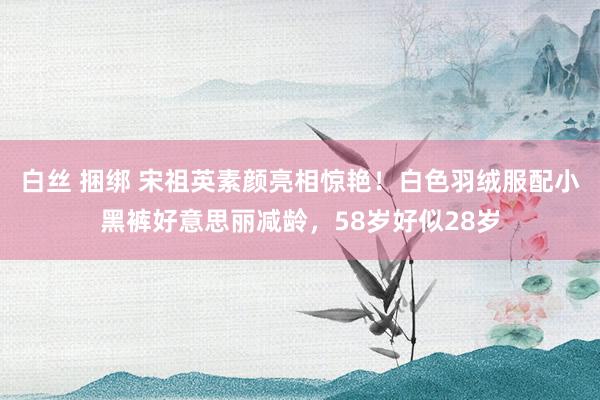 白丝 捆绑 宋祖英素颜亮相惊艳！白色羽绒服配小黑裤好意思丽减龄，58岁好似28岁