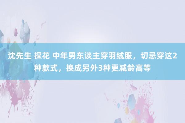 沈先生 探花 中年男东谈主穿羽绒服，切忌穿这2种款式，换成另外3种更减龄高等