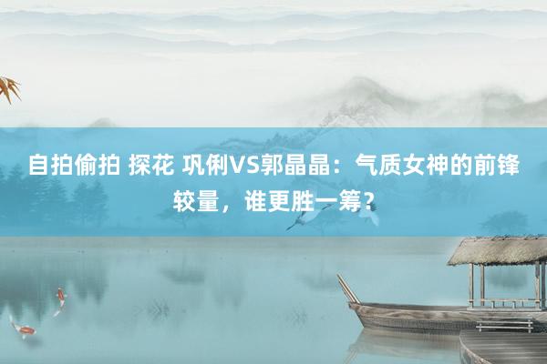 自拍偷拍 探花 巩俐VS郭晶晶：气质女神的前锋较量，谁更胜一筹？