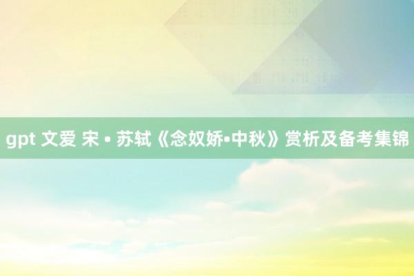 gpt 文爱 宋 • 苏轼《念奴娇•中秋》赏析及备考集锦