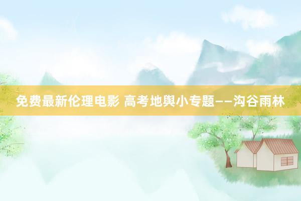 免费最新伦理电影 高考地舆小专题——沟谷雨林