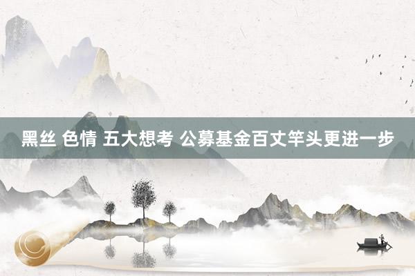 黑丝 色情 五大想考 公募基金百丈竿头更进一步