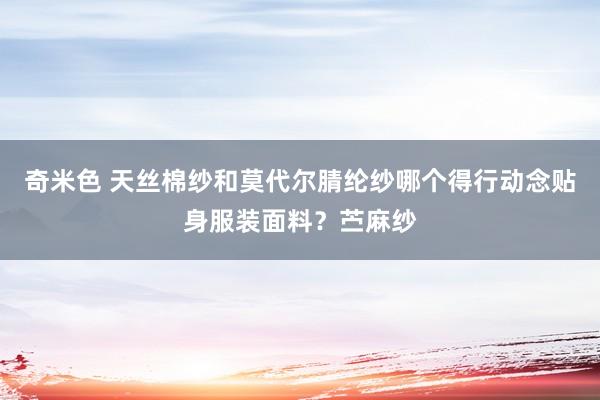 奇米色 天丝棉纱和莫代尔腈纶纱哪个得行动念贴身服装面料？苎麻纱