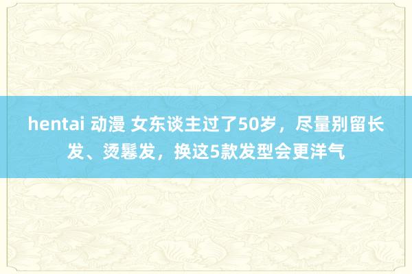 hentai 动漫 女东谈主过了50岁，尽量别留长发、烫鬈发，换这5款发型会更洋气
