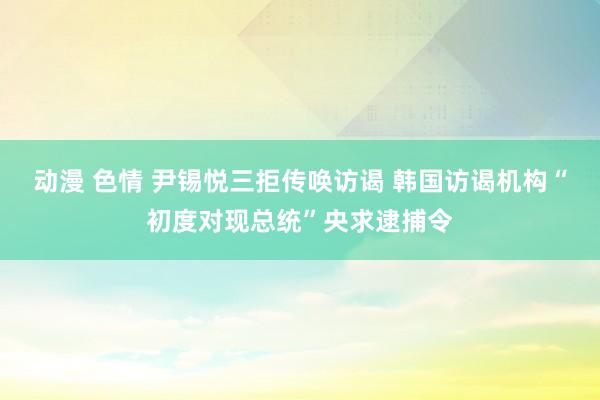 动漫 色情 尹锡悦三拒传唤访谒 韩国访谒机构“初度对现总统”央求逮捕令