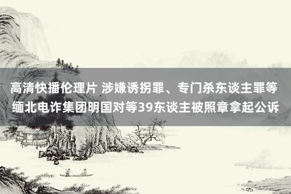 高清快播伦理片 涉嫌诱拐罪、专门杀东谈主罪等 缅北电诈集团明国对等39东谈主被照章拿起公诉